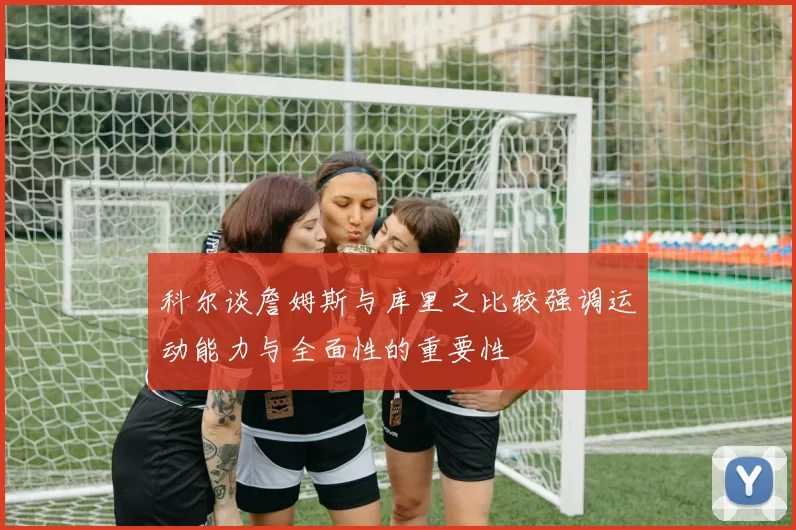 科尔谈詹姆斯与库里之比较强调运动能力与全面性的重要性
