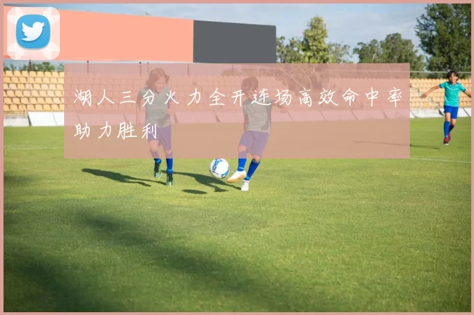 湖人三分火力全开连场高效命中率助力胜利