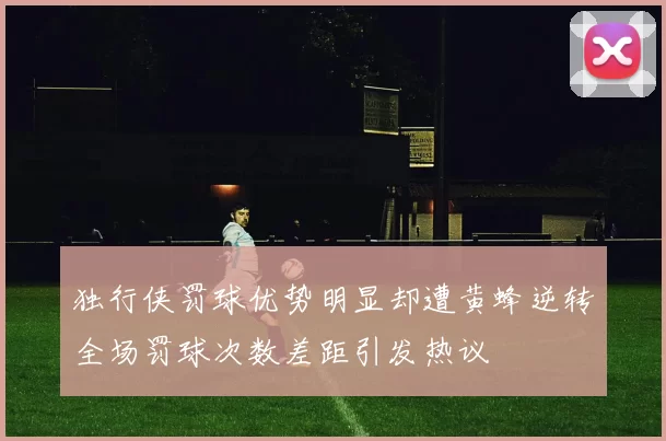 独行侠罚球优势明显却遭黄蜂逆转全场罚球次数差距引发热议