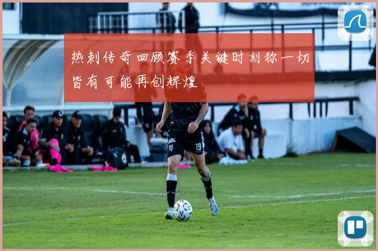 热刺传奇回顾赛季关键时刻称一切皆有可能再创辉煌