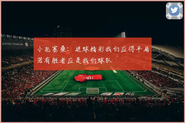 小孔塞桑：进球精彩我们应得平局若有胜者应是我们球队