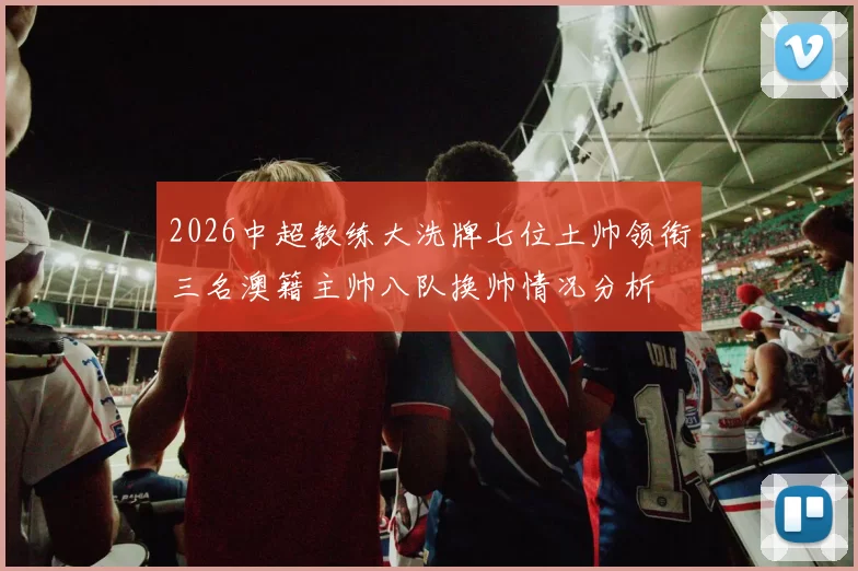 2026中超教练大洗牌七位土帅领衔三名澳籍主帅八队换帅情况分析
