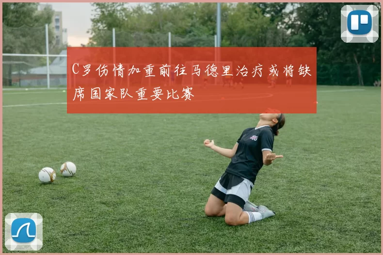 C罗伤情加重前往马德里治疗或将缺席国家队重要比赛