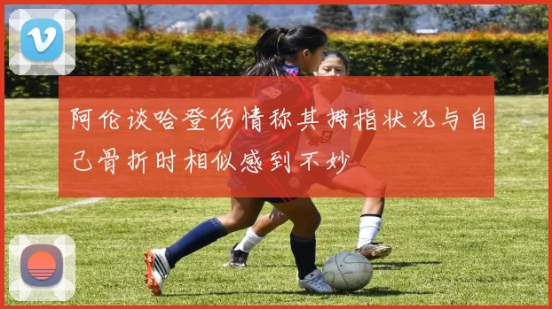 阿伦谈哈登伤情称其拇指状况与自己骨折时相似感到不妙