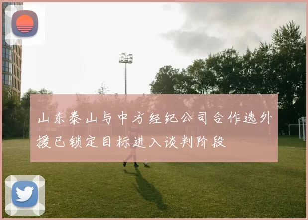 山东泰山与中方经纪公司合作选外援已锁定目标进入谈判阶段