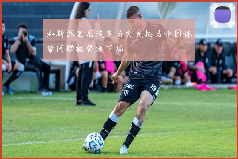加斯佩里尼谈罗马失良机马伦因体能问题被替换下场
