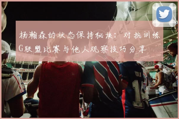 杨瀚森的状态保持秘诀：对抗训练G联盟比赛与他人观察技巧分享