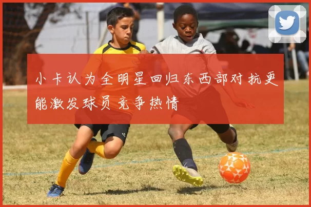 小卡认为全明星回归东西部对抗更能激发球员竞争热情