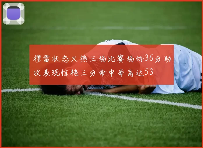 穆雷状态火热三场比赛场均36分助攻表现惊艳三分命中率高达53