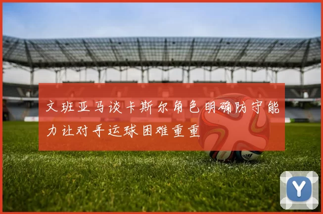 文班亚马谈卡斯尔角色明确防守能力让对手运球困难重重