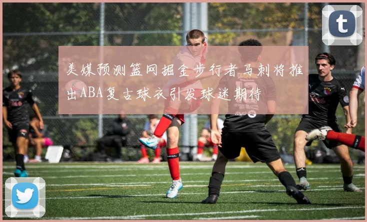美媒预测篮网掘金步行者马刺将推出ABA复古球衣引发球迷期待