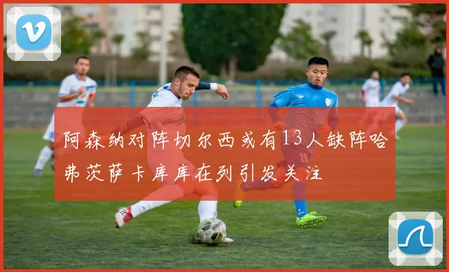 阿森纳对阵切尔西或有13人缺阵哈弗茨萨卡库库在列引发关注