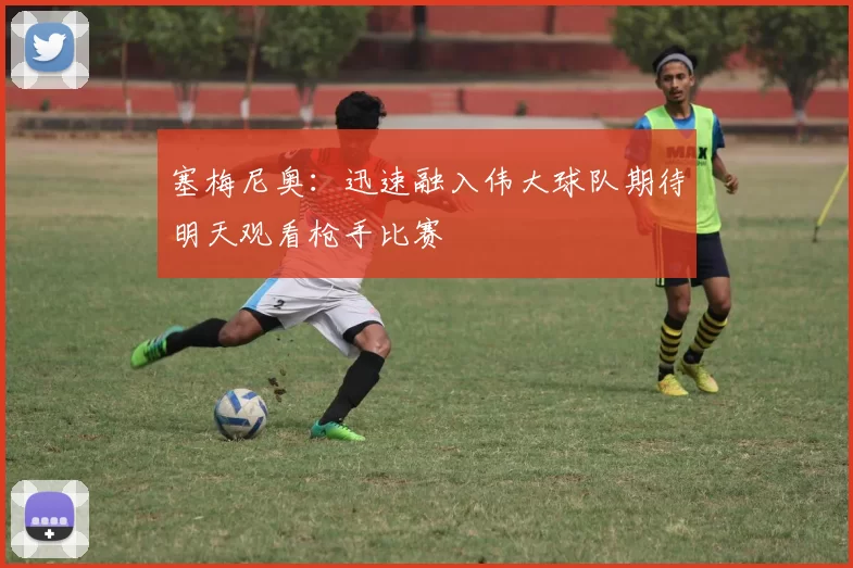 塞梅尼奥：迅速融入伟大球队期待明天观看枪手比赛