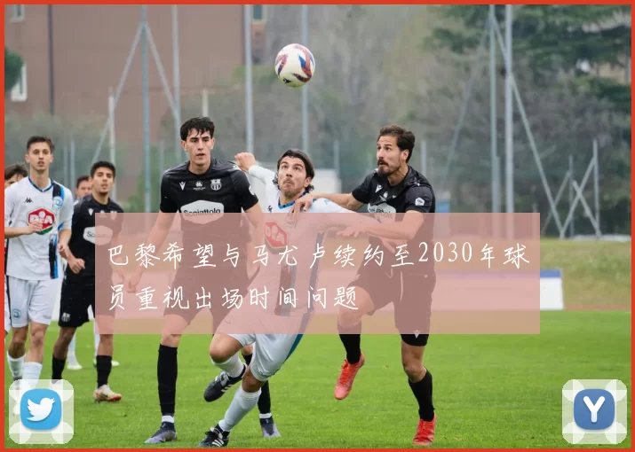 巴黎希望与马尤卢续约至2030年球员重视出场时间问题