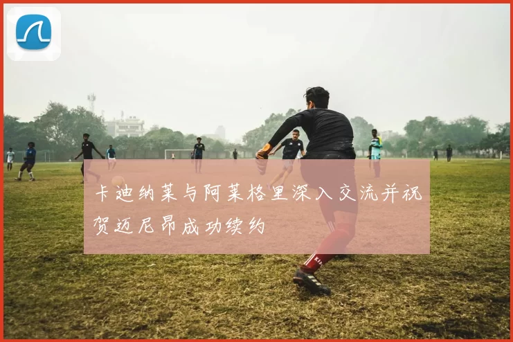 卡迪纳莱与阿莱格里深入交流并祝贺迈尼昂成功续约