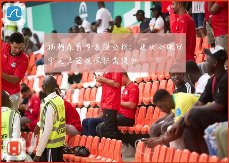 杨瀚森首节表现分析：进攻亮眼防守乏力篮板保护需提升