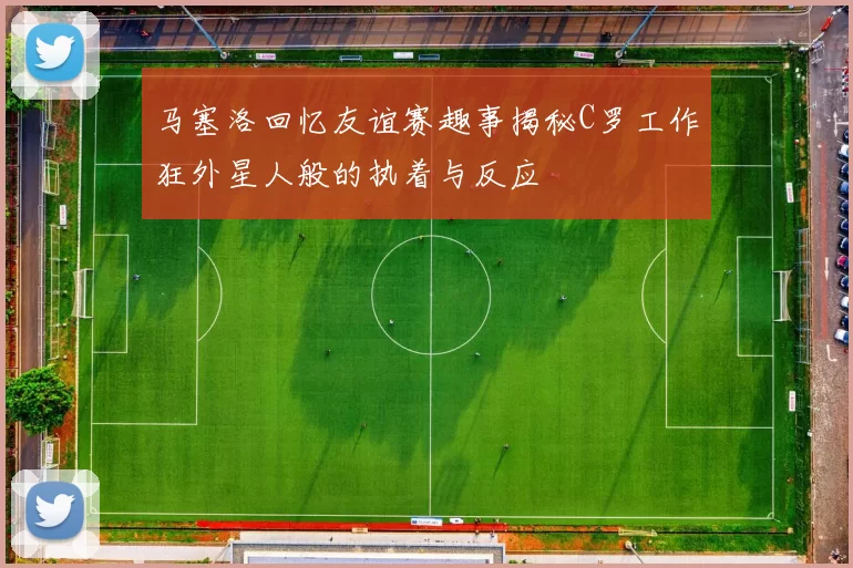 马塞洛回忆友谊赛趣事揭秘C罗工作狂外星人般的执着与反应