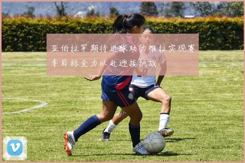 亚伯拉罕期待进球助力维拉实现赛季目标全力以赴迎接挑战
