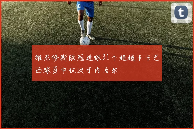 维尼修斯欧冠进球31个超越卡卡巴西球员中仅次于内马尔