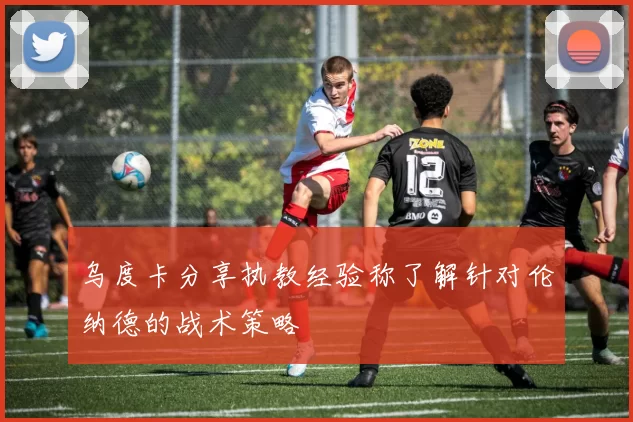 乌度卡分享执教经验称了解针对伦纳德的战术策略