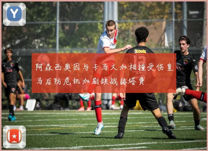 阿森西奥因与卡马文加相撞受伤皇马后防危机加剧缺战赫塔费