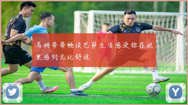 乌姆蒂蒂畅谈巴萨生活感受称在这里感到无比舒适