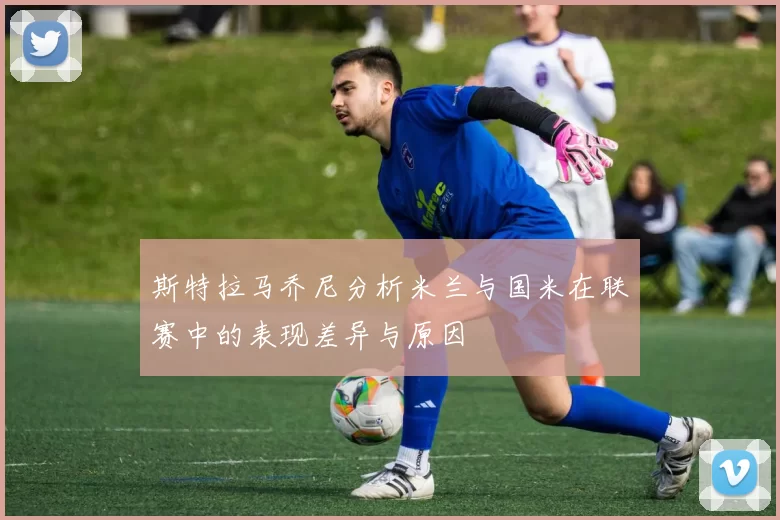 斯特拉马乔尼分析米兰与国米在联赛中的表现差异与原因